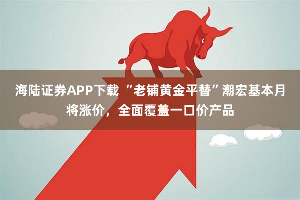 海陆证券APP下载 “老铺黄金平替”潮宏基本月将涨价，全面覆盖一口价产品
