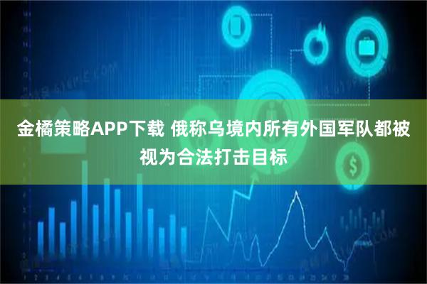 金橘策略APP下载 俄称乌境内所有外国军队都被视为合法打击目标