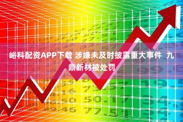 峪科配资APP下载 涉嫌未及时披露重大事件  九鼎新材被处罚