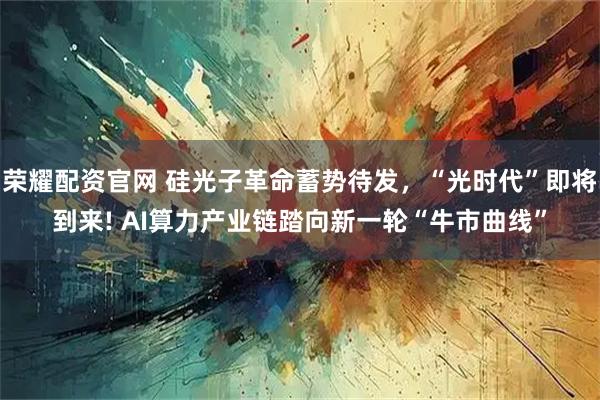 荣耀配资官网 硅光子革命蓄势待发，“光时代”即将到来! AI算力产业链踏向新一轮“牛市曲线”