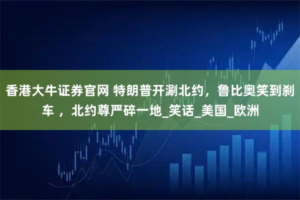 香港大牛证券官网 特朗普开涮北约，鲁比奥笑到刹车 ，北约尊严碎一地_笑话_美国_欧洲