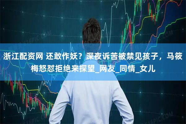 浙江配资网 还敢作妖？深夜诉苦被禁见孩子，马筱梅怒怼拒绝来探望_网友_同情_女儿