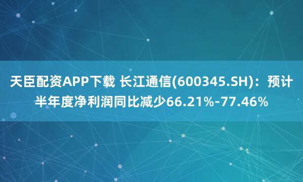 天臣配资APP下载 长江通信(600345.SH)：预计半年度净利润同比减少66.21%-77.46%
