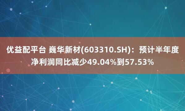 优益配平台 巍华新材(603310.SH)：预计半年度净利润同比减少49.04%到57.53%