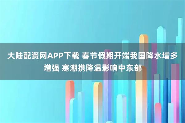 大陆配资网APP下载 春节假期开端我国降水增多增强 寒潮携降温影响中东部