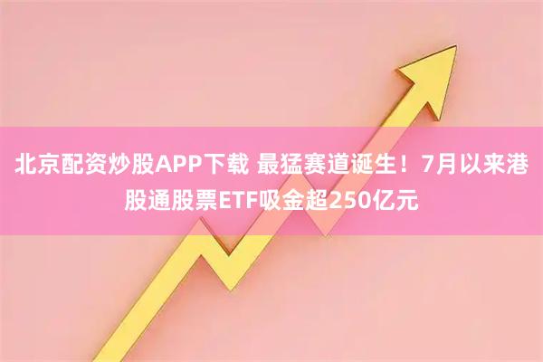 北京配资炒股APP下载 最猛赛道诞生！7月以来港股通股票ETF吸金超250亿元