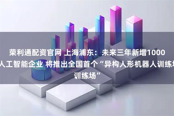 荣利通配资官网 上海浦东：未来三年新增1000家人工智能企业 将推出全国首个“异构人形机器人训练场”