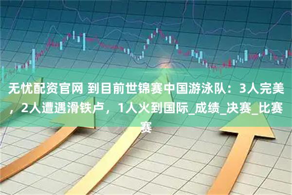 无忧配资官网 到目前世锦赛中国游泳队：3人完美，2人遭遇滑铁卢，1人火到国际_成绩_决赛_比赛