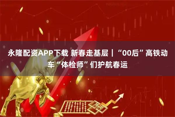 永隆配资APP下载 新春走基层｜“00后”高铁动车“体检师”们护航春运