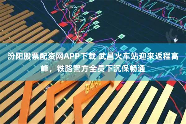 汾阳股票配资网APP下载 武昌火车站迎来返程高峰，铁路警方全员下沉保畅通