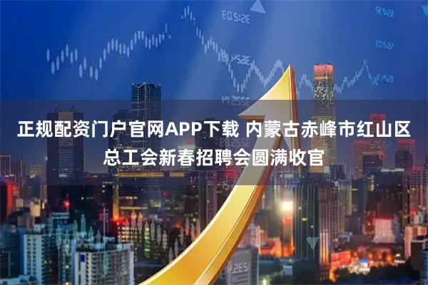 正规配资门户官网APP下载 内蒙古赤峰市红山区总工会新春招聘会圆满收官