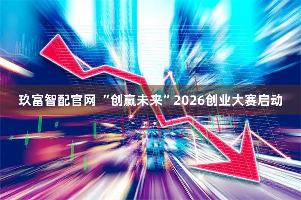 玖富智配官网 “创赢未来”2026创业大赛启动