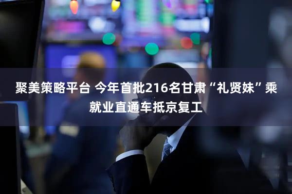 聚美策略平台 今年首批216名甘肃“礼贤妹”乘就业直通车抵京复工