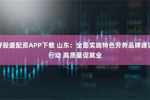 好股盛配资APP下载 山东：全面实施特色劳务品牌建设行动 高质量促就业