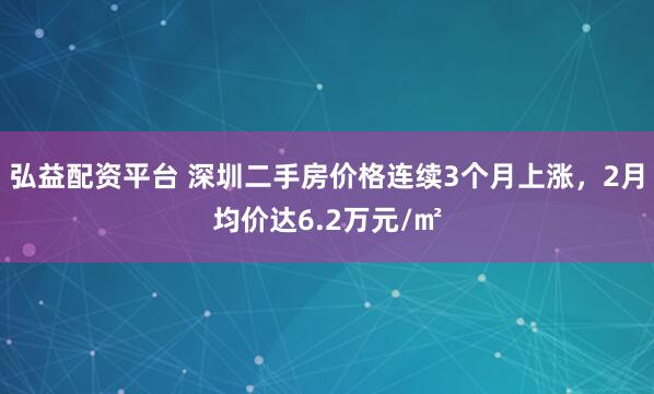 弘益配资平台 深圳二手房价格连续3个月上涨，2月均价达6.2万元/㎡
