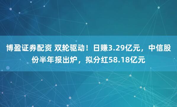 博盈证券配资 双轮驱动！日赚3.29亿元，中信股份半年报出炉，拟分红58.18亿元