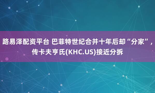 路易泽配资平台 巴菲特世纪合并十年后却“分家”,传卡夫亨氏(KHC.US)接近分拆