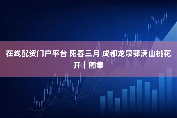 在线配资门户平台 阳春三月 成都龙泉驿满山桃花开｜图集