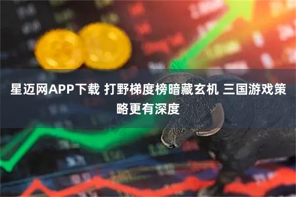 星迈网APP下载 打野梯度榜暗藏玄机 三国游戏策略更有深度