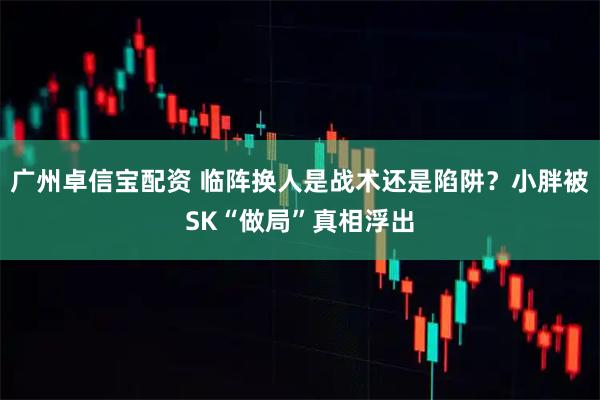 广州卓信宝配资 临阵换人是战术还是陷阱？小胖被SK“做局”真相浮出