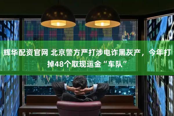 辉华配资官网 北京警方严打涉电诈黑灰产,今年打掉48个取现运金“车队”