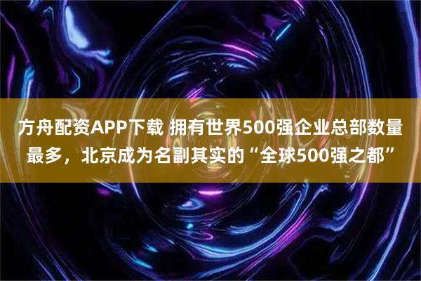 方舟配资APP下载 拥有世界500强企业总部数量最多，北京成为名副其实的“全球500强之都”