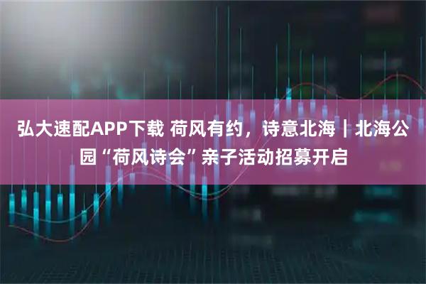 弘大速配APP下载 荷风有约，诗意北海｜北海公园“荷风诗会”亲子活动招募开启